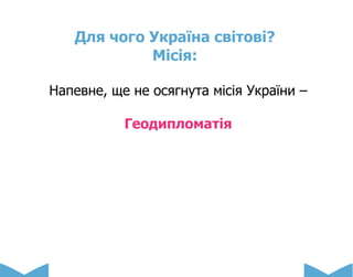 Для чого Україна світові?
Місія:
Напевне, ще не осягнута місія України –
Геодипломатія
 