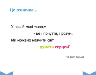 Це означає…
У нашій мові «сенс»
- це і почуття, і розум.
Ми можемо навчити світ
думати серцем ⃰
* © Олег Лінєцкій
 