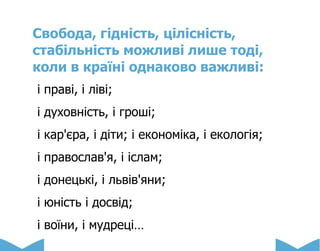 Свобода, гідність, цілісність,
стабільність можливі лише тоді,
коли в країні однаково важливі:
і праві, і ліві;
і духовність, і гроші;
і кар'єра, і діти; і економіка, і екологія;
і православ'я, і іслам;
і донецькі, і львів'яни;
і юність і досвід;
і воїни, і мудреці…
 