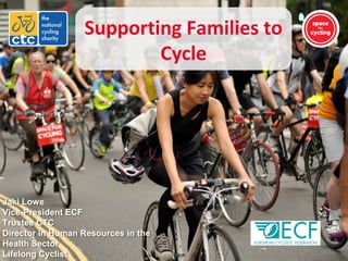 Supporting Families to
Cycle
Jaki Lowe
Vice-President ECF
Trustee CTC
Director in Human Resources in the
Health Sector
Lifelong Cyclist
 