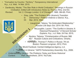 • Novikov, Tatyana. "Christianization of Russia: 988
AD." Russian Culture and Civilizations. Omaha.
Lecture.
• The World Factbook. Central Intelligence Agency, n.d.
Web.
• Remington, Thomas F. Politics in Russia. 7th ed.
Boston: Pearson Longman, 2012. Print.
• McLaughlin, Lauren. "The Conflict in Ukraine: A
Historical Perspective." A Harvard Scholar
Explains. N.p., n.d. Web. 24 Feb. 2015.
• Liaugminas, Tatiana. "An Ambivalent Relationship."
Russian Life Sept.-Oct. 2014: 64. Print.
• "Transition in Ukraine." NATO Parliamentary Assembly. N.p., 2006.
Web.
• "Corruption by Country / Territory." Transparency International.
N.p., n.d. Web. 14 Mar. 2015.
• Gray, Julia. "The Problem With Ukraine's Transition
to Democracy." Political Violence a Glance. N.p.,
03 Mar. 2014. Web.
• Understanding Ukraine: The Problems Today and Some Historical
Context. Perf. Vlogbrothers. 2014. YouTube.
• Danilevsky, Nikolai. "The Slav Role in World Civilization." Readings in Russian
Civilization; Edited with Introductory Notes by Thomas Riha; 2nd Ed.,
Revised. Vol. 2. Chicago London: U of Chicago P, 1969. 384-85. Print.
 
