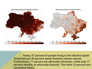 Today, 67 percent of people living in the Ukraine speak
Ukrainian and 30 percent speak Russian (shown above).
Furthermore, 71 percent are ethnically Ukrainian, while only 17
percent identify as ethnically Russian. The other 12 percent are
remaining Tatars.
 