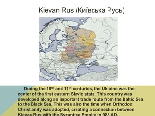 Kievan Rus (Київська Русь)
During the 10th and 11th centuries, the Ukraine was the
center of the first eastern Slavic state. This country was
developed along an important trade route from the Baltic Sea
to the Black Sea. This was also the time when Orthodox
Christianity was adopted, creating a connection between
 