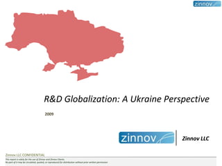 R&D Globalization: A Ukraine Perspective
                                        2009




                                                                                                           Zinnov LLC

Zinnov LLC CONFIDENTIAL
This report is solely for the use of Zinnov and Zinnov Clients.
No part of it may be circulated, quoted, or reproduced for distribution without prior written permission
 