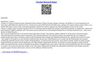 Ukraine Research Paper
UKRAINE
Introduction_ Current
Ukraine is a country in Eastern Europe, bordered by Russia, Belarus, Poland, Slovakia, Hungary, Romania, and Moldova. It is also bordered by two
major Sea's called Black Sea and Sea of Azov. Ukraine has an area of 603,628 km2 (233,062 sq mi), making it the largest country entirely withinEurope
and the 46th largest country in the world, and a population of about 44.5 million, making it the 32nd most populous country in the world.
Ukraine is a large country in Eastern Europe known for its Orthodox churches, Black Sea coastline and forested mountains. Its capital, Kiev, features the
gold–domed St. Sophia's Cathedral, with 11th–century mosaics and frescoes. Overlooking the Dnieper River is the Kiev Pechersk Lavra ... Show more
content on Helpwriting.net ...
This is another Important factor in the growth of the Zaporizhian Cossacks. They had Favourable conditions to sell the grain to Weastern Europe,
The polish introuced a manorial system of agriculture. they asked for peasentry. they alloted less lands to the people they gave less freedom to
people and their land. Then, The Fugitive peasents and Townpeople fled to steppes and established settlements, for a specific time period of 30 years
. they fought for the Right to tax free settlement called Sloboda. and also they called themselves as Cossacks. But the Polish Kings who occupied
created large latifundia and also tried to impose feudal dependency on both peasents and cossacks. these all led to bloody conflicts in which cossacks
fought the polish government and the landowners, all of them brutally suppressed by the Poles. the growth of cossacks brought a confusion for the
polish Government that the cossacks are helpfull for the defence of steppe frontier. they tried to control the cossack problem but they lost in the hands
of cossacks. the cossacks became more stronger in the 17th century. Hetman petro Konashevych–sahaidachny spread their fame through successful
campains against the tatars and the turks. also revived the traditions of the Kyivan Rus
... Get more on HelpWriting.net ...
 