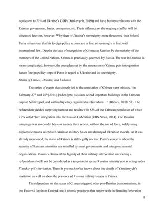9
equivalent to 23% of Ukraine’s GDP (Datskevych, 2019)) and have business relations with the
Russian government, banks, companies, etc. Their influence on the ongoing conflict will be
discussed later on, however. Why then is Ukraine’s sovereignty more threatened than before?
Putin makes sure that his foreign policy actions are in line, or seemingly in line, with
international law. Despite the lack of recognition of Crimea as Russian by the majority of the
members of the United Nations, Crimea is practically governed by Russia. The war in Donbass is
more complicated; however, the precedent set by the annexation of Crimea puts into question
future foreign policy steps of Putin in regard to Ukraine and its sovereignty.
Status of Crimea, Donetsk, and Luhansk
The series of events that directly led to the annexation of Crimea were initiated “on
February 27th
and 28th
[2014], [when] pro-Russians seized important buildings in the Crimean
capital, Simferopol, and within days they organized a referendum…” (Blidaru, 2018, 52). The
referendum yielded surprising turnout and results with 83% of the Crimean population of which
97% voted “for” integration into the Russian Federation (CBS News, 2014). The Russian
campaign was successful because in only three weeks, without the use of force, solely using
diplomatic means seized all Ukrainian military bases and destroyed Ukrainian morale. As it was
already mentioned, the status of Crimea is still legally unclear. Putin’s concerns about the
security of Russian minorities are rebuffed by most governments and intergovernmental
organizations. Russia’s claims of the legality of their military intervention and calling a
referendum should not be considered as a response to secure Russian minority nor as acting under
Yanukovych’s invitation. There is yet much to be known about the details of Yanukovych’s
invitation as well as about the presence of Russian military troops in Crimea.
The referendum on the status of Crimea triggered other pro-Russian demonstrations, in
the Eastern-Ukrainian Donetsk and Luhansk provinces that border with the Russian Federation.
 