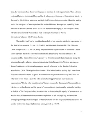 11
time, the Ukrainians face Russia’s willingness to maintain its post-imperial state. Thus, Ukraine
is divided between its two neighbors and the development of the sense of their national identity is
thwarted by this division. Moreover, ideological differences that permeate the Ukrainian society
hinder the emergence of a strong and unified national identity. Some people, especially those
who live in Western Ukraine, would like to see themselves belonging to the European Union,
while the predominantly Russian East feels a stronger attachment to Russia.
International alliances (the West vs. Russia)
The conflict itself can be considered as a clash of two opposing ideologies represented by
the West on one side (the EU, the UN, NATO), and Russia on the other side. The European
Union along with NATO, the UN, many nongovernmental organizations, as well as the United
States represent the liberal democratic stance that is perceived by Russia as a threat to its
existence and the status of the world’s power. The Kremlin seems to be isolated and facing the
network of complex alliances attempts to minimize the influence of the Western ideology on
former Soviet states, which to a large degree are still influenced by the Russian Federation.
Mearsheimer (2014, 79-80) pointed out that the “West’s final tool for peeling Kyiv away from
Moscow has been its efforts to spread Western values and promote democracy in Ukraine and
other post-Soviet states, a plan that often entails funding pro-Western individuals and
organizations.” On the other hand, there is a Western concern for the respect of human rights in
Ukraine, as well as Russia, and the spread of communist and, paradoxically, nationalist ideology
in the East of the European Union. Moreover, due to the questionable legality of actions taken by
Russia, the conflict seems to be even more complicated as it is ideologically motivated but
having disputable positions in respect to the international law not only for Ukraine and Russia but
also the post-Soviet states, the European Union, as well as NATO.
 