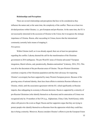 12
Relationships and Perceptions
There are several relationships and perceptions that have to be considered as they
influence the nature and, at the same time, the complexity of the conflict. There are at least two
divided positions within Ukraine, i.e., pro-European and pro-Russian. At the same time, the EU is
not necessarily interested in the accession of Ukraine to the Union, but it recognizes the strategic
importance of Ukraine. Russia, after succeeding in Crimea, knows that the international
community currently lacks means of stopping it.
Perceptions
Within Ukraine itself, as it was already argued, there are at least two perceptions
regarding the conflict. Lakomy deemed the call for the transformation of the Ukrainian
government in 2014 ambiguous. The pro-West/EU areas of Ukraine advocated “European
integration, liberal reforms, and, paradoxically, Bandera-nationalism” (Lakomy, 2016, 291). This
was all to the discontent of the pro-Russian areas of Ukraine. The pro-Western Ukrainians
constitute a majority of the Ukrainian population and thus their advocacy for respecting
Ukraine’s sovereignty has been supported by many Western European powers. Because of the
growing sense of national identity, there have been efforts to minimize Russian influence on
Ukraine, which, until the association agreement with the EU, relied significantly on Russian
imports, thus subjugating its economy to Russian decisions. Russia is supported by a minority of
pro-Russian Ukrainians (who identify themselves as Russians) and its annexation of Crimea was
recognized only by 19 members of the UN (e.g., Afghanistan, China, Cuba, North Korea), while
others still perceive the event as illegal. Russia and her supporters argue that they are trying to
protect people who identify themselves as Russians from the oppression which they could face
due to being a minority. Moreover, Russia considers Ukraine’s efforts to join the European Union
 