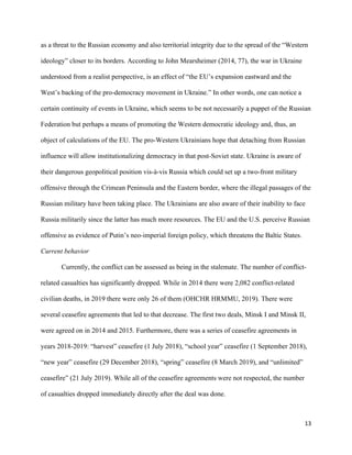 13
as a threat to the Russian economy and also territorial integrity due to the spread of the “Western
ideology” closer to its borders. According to John Mearsheimer (2014, 77), the war in Ukraine
understood from a realist perspective, is an effect of “the EU’s expansion eastward and the
West’s backing of the pro-democracy movement in Ukraine.” In other words, one can notice a
certain continuity of events in Ukraine, which seems to be not necessarily a puppet of the Russian
Federation but perhaps a means of promoting the Western democratic ideology and, thus, an
object of calculations of the EU. The pro-Western Ukrainians hope that detaching from Russian
influence will allow institutionalizing democracy in that post-Soviet state. Ukraine is aware of
their dangerous geopolitical position vis-à-vis Russia which could set up a two-front military
offensive through the Crimean Peninsula and the Eastern border, where the illegal passages of the
Russian military have been taking place. The Ukrainians are also aware of their inability to face
Russia militarily since the latter has much more resources. The EU and the U.S. perceive Russian
offensive as evidence of Putin’s neo-imperial foreign policy, which threatens the Baltic States.
Current behavior
Currently, the conflict can be assessed as being in the stalemate. The number of conflict-
related casualties has significantly dropped. While in 2014 there were 2,082 conflict-related
civilian deaths, in 2019 there were only 26 of them (OHCHR HRMMU, 2019). There were
several ceasefire agreements that led to that decrease. The first two deals, Minsk I and Minsk II,
were agreed on in 2014 and 2015. Furthermore, there was a series of ceasefire agreements in
years 2018-2019: “harvest” ceasefire (1 July 2018), “school year” ceasefire (1 September 2018),
“new year” ceasefire (29 December 2018), “spring” ceasefire (8 March 2019), and “unlimited”
ceasefire” (21 July 2019). While all of the ceasefire agreements were not respected, the number
of casualties dropped immediately directly after the deal was done.
 