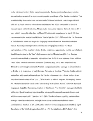 16
on the Ukrainian territory. Putin wants to maintain the Russian position of great power in the
international arena, as well as his own position as the great leader of the Russian population. This
is evidenced by the constitutional amendments in 2008 that introduced a six-year presidential
term and by recent intended constitutional amendments that would allow Putin to run for a
president again, for the fourth time. Moreover, the presidential elections that took place in 2018
were initially planned to take place on March 11 but this date was changed to March 18, thus,
commemorating the annexation of Crimea. Valerie Sperling (2015, 282) noted that “At the center
of Putin’s macho aura is his image as a tough guy who will not allow Western countries to
weaken Russia by dictating what its domestic and foreign policies should be.” Such
representation of Putin parallels with the divided perceptions regarding the conflict and whether it
should be understood as the West’s fault, as suggested by Mearsheimer (2014), or Russian
aggressiveness and lack of respect for international law. In 2019, in an interview, Putin said that
“there are no common democratic standards” (Barber & Foy, 2019). This emphasizes the
difficulty in imposing predominantly Western European democratic ideology on a region that is
so divided in its perceptions of such ideology. According to Sperling, “Putin has fused a patriotic
nationalism with sexual politics to frame the Ukraine crisis as part of a cultural battle with an
amoral and untrustworthy West” (2015, 282). In order to achieve his goals, Putin openly blamed
NATO and the European Union for the crisis as they try to contain Russia. Moreover, the use of
propaganda shaped the Russian’s perception of their leader: “The Kremlin’s message is that Putin
will protect Russia’s national interests and the interests of Russians abroad, as in Crimea- and
will do so unapologetically” (Sperling, 2015, 283). That Putin has successfully maintained the
nostalgia for the Soviet tradition among Russian society can be observed based on the
aforementioned statistics. In 2017, 58% of the interviewed Russian population stated they regret
the collapse of the USSR, dropping from 66% in 1992 (Levada Center, 2017). Putin’s firm
 