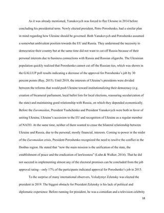 18
As it was already mentioned, Yanukovych was forced to flee Ukraine in 2014 before
concluding his presidential term. Newly elected president, Petro Poroshenko, had a similar plan
in mind regarding how Ukraine should be governed. Both Yanukovych and Poroshenko assumed
a somewhat ambivalent position towards the EU and Russia. They understood the necessity to
democratize their country but at the same time did not want to cut off Russia because of their
personal interests due to business connections with Russia and Russian oligarchs. The Ukrainian
population quickly realized that Poroshenko cannot cut off the Russian ties, which was shown in
the GALLUP poll results indicating a decrease of the approval for Poroshenko’s job by 30
percent points (Ray, 2015). Until 2019, the interests of Ukraine’s presidents were divided
between the reforms that would push Ukraine toward institutionalizing their democracy (e.g.
creation of bicameral parliament, local ballot lists for local elections, reassuring secularization of
the state) and maintaining good relationship with Russia, on which they depended economically.
Before the Euromaidan, President Yushchenko and President Yanukovych were both in favor of
uniting Ukraine, Ukraine’s accession to the EU and recognition of Ukraine as a regular member
of NATO. At the same time, neither of them wanted to cease the bilateral relationship between
Ukraine and Russia, due to the personal, mostly financial, interests. Coming to power in the midst
of the Euromaidan crisis, President Poroshenko recognized the need to resolve the conflict in the
Donbas region. He stated that “now the main mission is the unification of the state, the
establishment of peace and the eradication of lawlessness” (Luhn & Walker, 2014). That he did
not succeed in implementing almost any of the electoral promises can be concluded from the job
approval rating—only 17% of the participants indicated approval for Poroshenko’s job in 2015.
To the surprise of many international observers, Volodymyr Zelensky was elected the
president in 2019. The biggest obstacle for President Zelensky is his lack of political and
diplomatic experience. Before running for president, he was a comedian and a television celebrity
 