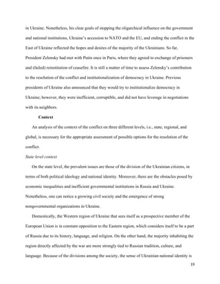 19
in Ukraine. Nonetheless, his clear goals of stopping the oligarchical influence on the government
and national institutions, Ukraine’s accession to NATO and the EU, and ending the conflict in the
East of Ukraine reflected the hopes and desires of the majority of the Ukrainians. So far,
President Zelensky had met with Putin once in Paris, where they agreed to exchange of prisoners
and (failed) reinstitution of ceasefire. It is still a matter of time to assess Zelensky’s contribution
to the resolution of the conflict and institutionalization of democracy in Ukraine. Previous
presidents of Ukraine also announced that they would try to institutionalize democracy in
Ukraine; however, they were inefficient, corruptible, and did not have leverage in negotiations
with its neighbors.
Context
An analysis of the context of the conflict on three different levels, i.e., state, regional, and
global, is necessary for the appropriate assessment of possible options for the resolution of the
conflict.
State level context
On the state level, the prevalent issues are those of the division of the Ukrainian citizens, in
terms of both political ideology and national identity. Moreover, there are the obstacles posed by
economic inequalities and inefficient governmental institutions in Russia and Ukraine.
Nonetheless, one can notice a growing civil society and the emergence of strong
nongovernmental organizations in Ukraine.
Domestically, the Western region of Ukraine that sees itself as a prospective member of the
European Union is in constant opposition to the Eastern region, which considers itself to be a part
of Russia due to its history, language, and religion. On the other hand, the majority inhabiting the
region directly affected by the war are more strongly tied to Russian tradition, culture, and
language. Because of the divisions among the society, the sense of Ukrainian national identity is
 