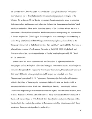 20
still underdeveloped. Olzacka (2017, 32) noted that the ideological differences between the
involved groups can be described as neo-Soviet separatists (an extension of the goal of the
“Russian World (Russkiy Mir), a Russian government-funded organization aimed at promoting
the Russian culture and language, and values that challenge the Western cultural tradition”) and
anti-Soviet nationalists. Thus, is also formed the identity of the Ukrainians who do not seem to
consider each other as fellow Ukrainians. The issue seems even more pressing due to the number
of affected people in the Donbas region. According to the latest update by Ukrainian Ministry of
Social Policy (2020), there are 510,764 registered internally displaced persons (IDPs) in the
Dontesk province, while in the Luhansk province there are 280,437 registered IDPs. This issue is
reflected in the economy of both regions. According to the OECD (2018, 63), Luhansk and
Donetsk provinces had a negative contribution to Ukraine’s national growth with -18.1% and
-45.5%, respectively.
Both Ukraine and Russia lack institutions that could serve as legitimate channels for
managing the conflict. Corruption seems to be the biggest obstacle to overcome. According to the
Corruption Perception Index prepared by Transparency International, Ukraine has only a score of
thirty on a 0-100 scale, where zero indicates highly corrupt and a hundred- very clean
(Transparency International, 2019). Furthermore, the unequal distribution of wealth does not
minimize the effects of the corruptible government. In both, Ukraine and Russia, wealth is
unequally distributed with the richest 10% controlling the economy. Interestingly, after the
Euromaidan, the percentage of income share held by the highest 10% in Ukraine increased, while
in Russia it decreased. While in Ukraine there was a steady increase of that factor since 2014, in
Russia such increase began in 2016. Not only does it escalate the ideological differences within
Ukraine, but it also results in the penchant for Russian support of the oligarchs, especially those
who control the region and depend on its productivity.
 