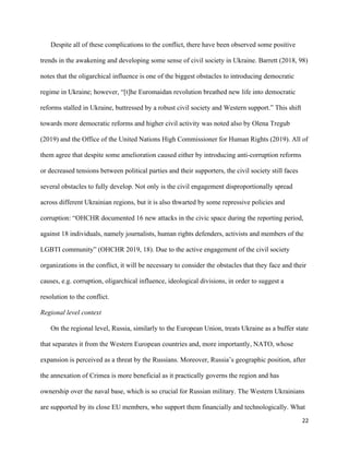22
Despite all of these complications to the conflict, there have been observed some positive
trends in the awakening and developing some sense of civil society in Ukraine. Barrett (2018, 98)
notes that the oligarchical influence is one of the biggest obstacles to introducing democratic
regime in Ukraine; however, “[t]he Euromaidan revolution breathed new life into democratic
reforms stalled in Ukraine, buttressed by a robust civil society and Western support.” This shift
towards more democratic reforms and higher civil activity was noted also by Olena Tregub
(2019) and the Office of the United Nations High Commissioner for Human Rights (2019). All of
them agree that despite some amelioration caused either by introducing anti-corruption reforms
or decreased tensions between political parties and their supporters, the civil society still faces
several obstacles to fully develop. Not only is the civil engagement disproportionally spread
across different Ukrainian regions, but it is also thwarted by some repressive policies and
corruption: “OHCHR documented 16 new attacks in the civic space during the reporting period,
against 18 individuals, namely journalists, human rights defenders, activists and members of the
LGBTI community” (OHCHR 2019, 18). Due to the active engagement of the civil society
organizations in the conflict, it will be necessary to consider the obstacles that they face and their
causes, e.g. corruption, oligarchical influence, ideological divisions, in order to suggest a
resolution to the conflict.
Regional level context
On the regional level, Russia, similarly to the European Union, treats Ukraine as a buffer state
that separates it from the Western European countries and, more importantly, NATO, whose
expansion is perceived as a threat by the Russians. Moreover, Russia’s geographic position, after
the annexation of Crimea is more beneficial as it practically governs the region and has
ownership over the naval base, which is so crucial for Russian military. The Western Ukrainians
are supported by its close EU members, who support them financially and technologically. What
 