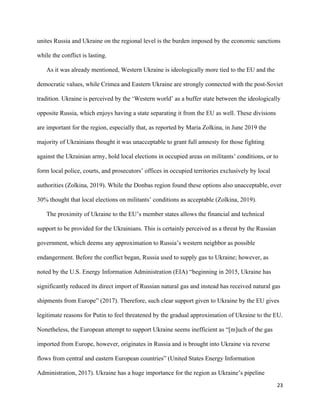 23
unites Russia and Ukraine on the regional level is the burden imposed by the economic sanctions
while the conflict is lasting.
As it was already mentioned, Western Ukraine is ideologically more tied to the EU and the
democratic values, while Crimea and Eastern Ukraine are strongly connected with the post-Soviet
tradition. Ukraine is perceived by the ‘Western world’ as a buffer state between the ideologically
opposite Russia, which enjoys having a state separating it from the EU as well. These divisions
are important for the region, especially that, as reported by Maria Zolkina, in June 2019 the
majority of Ukrainians thought it was unacceptable to grant full amnesty for those fighting
against the Ukrainian army, hold local elections in occupied areas on militants’ conditions, or to
form local police, courts, and prosecutors’ offices in occupied territories exclusively by local
authorities (Zolkina, 2019). While the Donbas region found these options also unacceptable, over
30% thought that local elections on militants’ conditions as acceptable (Zolkina, 2019).
The proximity of Ukraine to the EU’s member states allows the financial and technical
support to be provided for the Ukrainians. This is certainly perceived as a threat by the Russian
government, which deems any approximation to Russia’s western neighbor as possible
endangerment. Before the conflict began, Russia used to supply gas to Ukraine; however, as
noted by the U.S. Energy Information Administration (EIA) “beginning in 2015, Ukraine has
significantly reduced its direct import of Russian natural gas and instead has received natural gas
shipments from Europe” (2017). Therefore, such clear support given to Ukraine by the EU gives
legitimate reasons for Putin to feel threatened by the gradual approximation of Ukraine to the EU.
Nonetheless, the European attempt to support Ukraine seems inefficient as “[m]uch of the gas
imported from Europe, however, originates in Russia and is brought into Ukraine via reverse
flows from central and eastern European countries” (United States Energy Information
Administration, 2017). Ukraine has a huge importance for the region as Ukraine’s pipeline
 