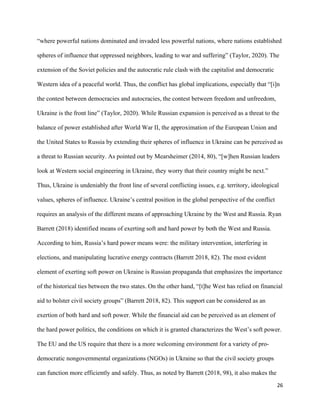 26
“where powerful nations dominated and invaded less powerful nations, where nations established
spheres of influence that oppressed neighbors, leading to war and suffering” (Taylor, 2020). The
extension of the Soviet policies and the autocratic rule clash with the capitalist and democratic
Western idea of a peaceful world. Thus, the conflict has global implications, especially that “[i]n
the contest between democracies and autocracies, the contest between freedom and unfreedom,
Ukraine is the front line” (Taylor, 2020). While Russian expansion is perceived as a threat to the
balance of power established after World War II, the approximation of the European Union and
the United States to Russia by extending their spheres of influence in Ukraine can be perceived as
a threat to Russian security. As pointed out by Mearsheimer (2014, 80), “[w]hen Russian leaders
look at Western social engineering in Ukraine, they worry that their country might be next.”
Thus, Ukraine is undeniably the front line of several conflicting issues, e.g. territory, ideological
values, spheres of influence. Ukraine’s central position in the global perspective of the conflict
requires an analysis of the different means of approaching Ukraine by the West and Russia. Ryan
Barrett (2018) identified means of exerting soft and hard power by both the West and Russia.
According to him, Russia’s hard power means were: the military intervention, interfering in
elections, and manipulating lucrative energy contracts (Barrett 2018, 82). The most evident
element of exerting soft power on Ukraine is Russian propaganda that emphasizes the importance
of the historical ties between the two states. On the other hand, “[t]he West has relied on financial
aid to bolster civil society groups” (Barrett 2018, 82). This support can be considered as an
exertion of both hard and soft power. While the financial aid can be perceived as an element of
the hard power politics, the conditions on which it is granted characterizes the West’s soft power.
The EU and the US require that there is a more welcoming environment for a variety of pro-
democratic nongovernmental organizations (NGOs) in Ukraine so that the civil society groups
can function more efficiently and safely. Thus, as noted by Barrett (2018, 98), it also makes the
 