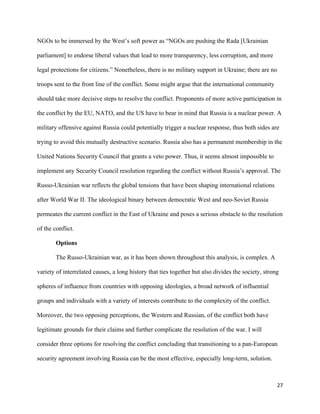 27
NGOs to be immersed by the West’s soft power as “NGOs are pushing the Rada [Ukrainian
parliament] to endorse liberal values that lead to more transparency, less corruption, and more
legal protections for citizens.” Nonetheless, there is no military support in Ukraine; there are no
troops sent to the front line of the conflict. Some might argue that the international community
should take more decisive steps to resolve the conflict. Proponents of more active participation in
the conflict by the EU, NATO, and the US have to bear in mind that Russia is a nuclear power. A
military offensive against Russia could potentially trigger a nuclear response, thus both sides are
trying to avoid this mutually destructive scenario. Russia also has a permanent membership in the
United Nations Security Council that grants a veto power. Thus, it seems almost impossible to
implement any Security Council resolution regarding the conflict without Russia’s approval. The
Russo-Ukrainian war reflects the global tensions that have been shaping international relations
after World War II. The ideological binary between democratic West and neo-Soviet Russia
permeates the current conflict in the East of Ukraine and poses a serious obstacle to the resolution
of the conflict.
Options
The Russo-Ukrainian war, as it has been shown throughout this analysis, is complex. A
variety of interrelated causes, a long history that ties together but also divides the society, strong
spheres of influence from countries with opposing ideologies, a broad network of influential
groups and individuals with a variety of interests contribute to the complexity of the conflict.
Moreover, the two opposing perceptions, the Western and Russian, of the conflict both have
legitimate grounds for their claims and further complicate the resolution of the war. I will
consider three options for resolving the conflict concluding that transitioning to a pan-European
security agreement involving Russia can be the most effective, especially long-term, solution.
 