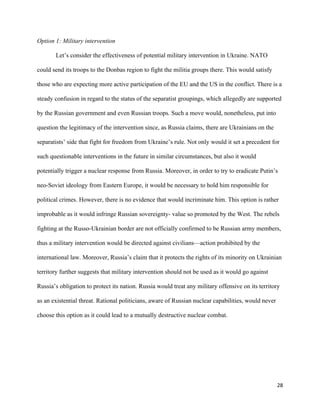 28
Option 1: Military intervention
Let’s consider the effectiveness of potential military intervention in Ukraine. NATO
could send its troops to the Donbas region to fight the militia groups there. This would satisfy
those who are expecting more active participation of the EU and the US in the conflict. There is a
steady confusion in regard to the status of the separatist groupings, which allegedly are supported
by the Russian government and even Russian troops. Such a move would, nonetheless, put into
question the legitimacy of the intervention since, as Russia claims, there are Ukrainians on the
separatists’ side that fight for freedom from Ukraine’s rule. Not only would it set a precedent for
such questionable interventions in the future in similar circumstances, but also it would
potentially trigger a nuclear response from Russia. Moreover, in order to try to eradicate Putin’s
neo-Soviet ideology from Eastern Europe, it would be necessary to hold him responsible for
political crimes. However, there is no evidence that would incriminate him. This option is rather
improbable as it would infringe Russian sovereignty- value so promoted by the West. The rebels
fighting at the Russo-Ukrainian border are not officially confirmed to be Russian army members,
thus a military intervention would be directed against civilians—action prohibited by the
international law. Moreover, Russia’s claim that it protects the rights of its minority on Ukrainian
territory further suggests that military intervention should not be used as it would go against
Russia’s obligation to protect its nation. Russia would treat any military offensive on its territory
as an existential threat. Rational politicians, aware of Russian nuclear capabilities, would never
choose this option as it could lead to a mutually destructive nuclear combat.
 
