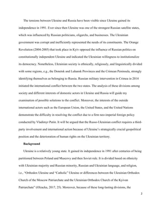2
The tensions between Ukraine and Russia have been visible since Ukraine gained its
independence in 1991. Ever since then Ukraine was one of the strongest Russian satellite states,
which was influenced by Russian politicians, oligarchs, and businesses. The Ukrainian
government was corrupt and inefficiently represented the needs of its constituents. The Orange
Revolution (2004-2005) that took place in Kyiv opposed the influence of Russian politics on
constitutionally independent Ukraine and indicated the Ukrainian willingness to institutionalize
its democracy. Nonetheless, Ukrainian society is ethnically, religiously, and linguistically divided
with some regions, e.g., the Donetsk and Luhansk Provinces and the Crimean Peninsula, strongly
identifying themselves as belonging to Russia. Russian military intervention in Crimea in 2014
initiated the international conflict between the two states. The analysis of these divisions among
society and different interests of domestic actors in Ukraine and Russia will guide my
examination of possible solutions to the conflict. Moreover, the interests of the outside
international actors such as the European Union, the United States, and the United Nations
demonstrate the difficulty in resolving the conflict due to a firm neo-imperial foreign policy
conducted by Vladimyr Putin. It will be argued that the Russo-Ukrainian conflict requires a third-
party involvement and international action because of Ukraine’s strategically crucial geopolitical
position and the deterioration of human rights on the Ukrainian territory.
Background
Ukraine is a relatively young state. It gained its independence in 1991 after centuries of being
partitioned between Poland and Muscovy and then Soviet rule. It is divided based on ethnicity
with Ukrainian majority and Russian minority, Russian and Ukrainian language, and religion,
i.e., “Orthodox Ukraine and “Catholic” Ukraine or differences between the Ukrainian Orthodox
Church of the Moscow Patriarchate and the Ukrainian Orthodox Church of the Kyivan
Patriarchate” (Olzacka, 2017, 25). Moreover, because of these long-lasting divisions, the
 