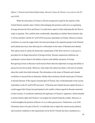 29
Option 2: Donetsk and Luhansk Referendum, Russian Crimea & Ukraine’s accession to the EU
and NATO.
While the annexation of Crimea is still not recognized as legal by the majority of the
United Nations member states, I believe that changing this position could serve as negotiating
leverage between the West and Russia. It would send a signal to Putin indicating that the West is
ready to negotiate. This could be done conditionally, depending on whether Russia declares that
it will not interfere with the EU and NATO accession referendum in Ukraine. Moreover, Russia
would have to cease the support that it has been providing to the separatist groups in the Donetsk
and Luhansk provinces, thus allowing for a referendum on the status of Donetsk and Luhansk.
This option seems to satisfy the democratic requirements of the West; however, it also gives a
precedent for an illegal annexation of foreign territory. Russian expansionist ambitions are
considered a serious threat to the balance of power and stability and peace of Europe.
Recognizing Crimea as Russian would reassure Putin about his diplomatic leverage and ability to
pursue his neo-Soviet goals. Moreover, what makes this option less likely is the lack of certainty
about the results from both referenda. The referendum on the status of Donetsk and Luhansk
would have to proceed first to determine whether these territories should remain part of Ukraine
or become Russian. If the regions remained part of Ukraine, they would participate in the second
referendum on the EU and NATO accession. If Donetsk and Luhansk became legally Russian, it
would suggest that Ukraine has participated in the conflict without regard for Russian minorities
on their territory. It would also undermine the legitimacy of Ukraine’s supporters, which intended
to protect human rights and Ukraine’s sovereignty but instead fueled the conflict. Moreover, it
would strengthen the position of Russia vis-à-vis other great powers. Furthermore, even if the
Ukrainians chose to be part of the EU, it would take time to adjust the current social, political,
and economic conditions to the requirements set by the EU Ukraine has been considered as a
 