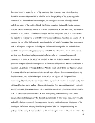 31
European inclusive space. On any of the occasions, these proposals were rejected by other
European states and organizations or rebuffed by the foreign policy of the proposing parties
themselves. As was mentioned in the analysis, the ideological divisions are deeply-rooted
underlying causes of the conflict. I think that finding a mediator that could relax the tensions
between Ukraine and Russia, as well as between Russia and the West is a necessary step towards
resolution of the conflict. Due to the ideological divisions on a global scale, it is necessary for
the mediator to be perceived as neutral by both Ukraine and Russia. Kriesberg and Dayton (2017)
mention that one of the difficulties for a mediator is the adversaries’ stance on their interests and
lack of willingness to negotiate. Zelensky and Putin already met up once and announced they
would have a second meeting; however, due to the COVID-19 pandemic it will not take place
anytime soon. The channels of communication between the two countries have opened.
Nonetheless, it would be the role of the mediator to level out the differences between the two
presidents and provide the means to proceed in constructive negotiations. I believe that a team of
mediators led, perhaps, by Prince of Monaco Albert II would satisfy Putin and Zelensky. Albert
II is not perceived as a representative or fervent advocate of either democratic capitalism or neo-
Soviet autocracy, and the Principality of Monaco does not enjoy a full European Union
membership. The task of such a mediator would be to persuade both sides to unconditionally stop
military offensives and to declare willingness to transition from a competitive security system to
a cooperative one, just like Gorbachev did. Establishment of such a system would hinder the role
of NATO; however, exclusion of the US from participating, and even having a say, in this
agreement seems to be necessary for Russia to even consider it. This would create more peaceful
and stable relations between all European states, thus also contributing to the elimination of the
ideological differences. Not only would this agreement boost the European economy but,
perhaps, also loosen up the tensions between Western European states and Russia. It would be the
 