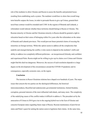 32
role of the mediator to allow Ukraine and Russia to assess the benefits and potential losses
resulting from establishing such a system. The mediator would have to show that overall long-
term benefits surpass the losses, in order to persuade Russia to give up Crimea, granted their
naval base contract would be extended until 2100. In the regions of Donetsk and Luhansk, a
referendum would indicate whether these territories should belong to Russia or Ukraine. The
Russian minority in Ukraine and the Ukrainian minority in Russia should be granted a right to
relocation based on their sense of belonging within five years after the referendum on the status
of Donetsk and Luhansk provinces. This would prevent future potential claims of rescuing the
minorities on foreign territory. While this option seems to address all the complexities that
underlie and emerged during the conflict, it also seems to depend on the mediator’s skills and
ability to address two completely different politicians—an inexperienced Zelensky and confident
and experienced Putin. Russia might not be willing to give up its claims over Crimea and Ukraine
might find this deal too dangerous. Moreover, the success of such resolution depends to a large
degree on the development of the circumstances around the COVID-19 pandemic and its
consequences, especially economic ones, on the region.
Conclusion
The tensions in Russo-Ukrainian relations have shaped over hundreds of years. The major
issues that concern the two parties are the ideological differences, the historical
interconnectedness, Russified and undemocratic governmental institutions, limited freedom,
corruption, personal interests of the most influential individuals, and many more. The complexity
of the underlying causes of the conflict makes it difficult to address it. The precedent set by the
annexation of Crimea in 2014 gave rise to the ongoing hybrid war in the East of Ukraine and
concerns European states regarding future steps of Russia. Russian maintenance of post-Soviet
states and Putin’s quest for uniting the nation seem to legitimize their claims. At the same time,
 