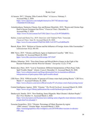 34
Works Cited
Al Jazeera. 2017. “Ukraine: Who Controls What.” Al Jazeera. February 5.
Accessed May 2, 2020.
https://www.aljazeera.com/indepth/interactive/2017/02/ukraine-map-
170205081953296.html
Astrasheuskaya, Nastassia, Chazan, Guy and Roman Olearchyk. 2019. “Russia and Ukraine Sign
Deal to Secure European Gas Flows.” Financial Times. December 31.
Accessed May 2, 2020.
https://www.ft.com/content/5c6733b2-2bc6-11ea-a126-99756bd8f45e
Barber, Lionel and Henry Foy. 2019. Interview with Vladimir Putin. Transcript.
Financial Times. June 26. Accesed March 20, 2020.
https://www.ft.com/content/878d2344-98f0-11e9-9573-ee5cbb98ed36
Barrett, Ryan. 2018. “Reform in Ukraine and the Influence of Foreign Actors After Euromaidan.”
Laboratorium 10 (2): 80-103.
BBC News. 2019. “Ukraine and Russia Agree to Implement Ceasefire.” BBC News,
December 10. Accessed March 20, 2020.
https://www.bbc.com/news/world-europe-50713647
Blidaru, Sebastian. 2018. “Zero-Sum Games and Mixed-Motive Games in the Fight of the
Russian Federation with the West for Ukraine.” Europolity 12 (2): 37-66.
Burkovskyi, Petro. 2019. “Lost in Translation: Different Interpretations of Paris Peace Talks
Spell Trouble Ahead.” Atlantic Council, December 12. Accessed March 20, 2020.
https://www.atlanticcouncil.org/blogs/ukrainealert/lost-in-translation-different-
interpretations-of-paris-peace-talks-spell-trouble-ahead/
CBS News. 2014. “Official results: 97 percent of Crimea voters back joining Russia.” CBS News,
March 17. Accessed February 26, 2020.
https://www.cbsnews.com/news/official-results-97-of-crimea-voters-back-joining-russia/
Central Intelligence Agency. 2020. “Ukraine.” The World Factbook. Accessed March 20, 2020.
https://www.cia.gov/library/publications/the-world-factbook/geos/up.html
Datskevych, Natalia. 2019. “New Ranking, Same Oligarchs: Meet Ukraine’s Richest People.”
Kiev Post, October 31. Accessed March 2, 2020.
https://www.kyivpost.com/business/new-ranking-same-oligarchs-meet-ukraines-richest-
people.html?cn-reloaded=1
Eurasian Geopolitics. 2014. “Ukraine: Percentage of Ethnic Russians by region
(2001 census).” Ukraine Maps. Accessed March 2, 2020.
https://eurasiangeopolitics.files.wordpress.com/2014/04/ethno-russians-in-ukraine-
2001.png
 