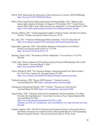 36
OECD. 2018. Maintaining the Momentum of Decentralisation in Ukraine. OECD Publishing.
https://doi.org/10.1787/9789264301436-en
Office of the United Nations High Commissioner for Human Rights. 2019. “Report on the
human rights situation in Ukraine: 16 August to 15 November 2019.” United Nations
Human Rights Office of the High Commissioner, December 12. Accessed March 2, 2020.
https://www.ohchr.org/Documents/Countries/UA/28thReportUkraine_EN.pdf
Olzacka, Elżbieta. 2017. “Understanding the Conflict in Eastern Ukraine: The Role of Cultural
Context.” Środkowoeuropejskie Studia Polityczne, 23-38.
Ray, Julie. 2015. “Ukrainians Disillusioned With Leadership.” GALLUP, December 23.
https://news.gallup.com/poll/187931/ukrainians-disillusioned-leadership.aspx
Rogozińska, Agnieszka. 2019. “Non-military dimension of the hybrid war in Ukraine.”
Środkowoeuropejskie Studia Polityczne. 173-194.
https://doi.org/10.14746/ssp.2019.2.10
Sperling, Valerie. 2015. “The Purpose of Putin’s Machismo.” Current History 114 (774):
282-284.
TASS. 2018. “Putin Confesses He Would Have Liked to Prevent USSR Breakup if He Could.”
TASS, March 2. Accessed March 2, 2020.
https://tass.com/politics/992609
Taylor, William B. 2020. “Yes, Secretary Pompeo, Americans Should Care About Ukraine.”
New York Times, January 26. Accessed January 29, 2020.
https://www.nytimes.com/2020/01/26/opinion/Pompeo-ukraine-taylor.html
Trading Economics. 2020. “Russia: GDP Summary.” Trading Economics.
Accessed March 20, 2020. https://tradingeconomics.com/russia/gdp
Transparency International Ukraine. 2019. “Ukraine.” Transparency International.
Accessed March 20, 2020. https://www.transparency.org/country/UKR
Tregub, Olena. 2019. “Ukrainian Activism for Transparency and Accountability: Two Steps
Forward, One Step Backward.” United States Institute of Peace, Special Report (448).
Accessed March 20, 2020.
https://www.usip.org/sites/default/files/2019-07/sr_448-
ukrainian_activism_for_transparency_and_accountability_two_steps_forward_one_step_
back.pdf
Umland, Andreas. 2019. “The 2018-19 Russian and Ukrainian Election Cycles and the War in
the Donbas: Prospects for a Solution of the Conflict and the Idea of a UN Peacekeeping
Mission in Eastern Ukraine.” Harvard International Review 39 (4): 36-41.
 