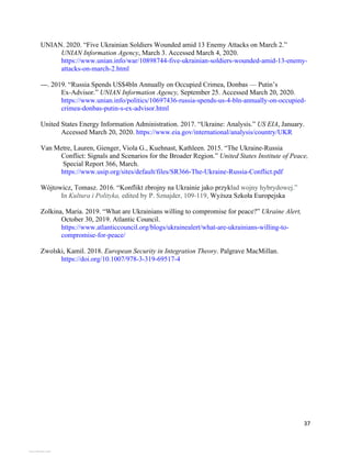 37
UNIAN. 2020. “Five Ukrainian Soldiers Wounded amid 13 Enemy Attacks on March 2.”
UNIAN Information Agency, March 3. Accessed March 4, 2020.
https://www.unian.info/war/10898744-five-ukrainian-soldiers-wounded-amid-13-enemy-
attacks-on-march-2.html
---. 2019. “Russia Spends US$4bln Annually on Occupied Crimea, Donbas — Putin’s
Ex-Advisor.” UNIAN Information Agency, September 25. Accessed March 20, 2020.
https://www.unian.info/politics/10697436-russia-spends-us-4-bln-annually-on-occupied-
crimea-donbas-putin-s-ex-advisor.html
United States Energy Information Administration. 2017. “Ukraine: Analysis.” US EIA, January.
Accessed March 20, 2020. https://www.eia.gov/international/analysis/country/UKR
Van Metre, Lauren, Gienger, Viola G., Kuehnast, Kathleen. 2015. “The Ukraine-Russia
Conflict: Signals and Scenarios for the Broader Region.” United States Institute of Peace,
Special Report 366, March.
https://www.usip.org/sites/default/files/SR366-The-Ukraine-Russia-Conflict.pdf
Wójtowicz, Tomasz. 2016. “Konflikt zbrojny na Ukrainie jako przykład wojny hybrydowej.”
In Kultura i Polityka, edited by P. Sznajder, 109-119, Wyższa Szkoła Europejska
Zolkina, Maria. 2019. “What are Ukrainians willing to compromise for peace?” Ukraine Alert,
October 30, 2019. Atlantic Council.
https://www.atlanticcouncil.org/blogs/ukrainealert/what-are-ukrainians-willing-to-
compromise-for-peace/
Zwolski, Kamil. 2018. European Security in Integration Theory. Palgrave MacMillan.
https://doi.org/10.1007/978-3-319-69517-4
View publication stats
View publication stats
 