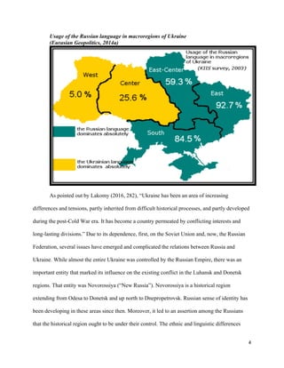 4
Usage of the Russian language in macroregions of Ukraine
(Eurasian Geopolitics, 2014a)
As pointed out by Lakomy (2016, 282), “Ukraine has been an area of increasing
differences and tensions, partly inherited from difficult historical processes, and partly developed
during the post-Cold War era. It has become a country permeated by conflicting interests and
long-lasting divisions.” Due to its dependence, first, on the Soviet Union and, now, the Russian
Federation, several issues have emerged and complicated the relations between Russia and
Ukraine. While almost the entire Ukraine was controlled by the Russian Empire, there was an
important entity that marked its influence on the existing conflict in the Luhansk and Donetsk
regions. That entity was Novorossiya (“New Russia”). Novorossiya is a historical region
extending from Odesa to Donetsk and up north to Dnepropetrovsk. Russian sense of identity has
been developing in these areas since then. Moreover, it led to an assertion among the Russians
that the historical region ought to be under their control. The ethnic and linguistic differences
 