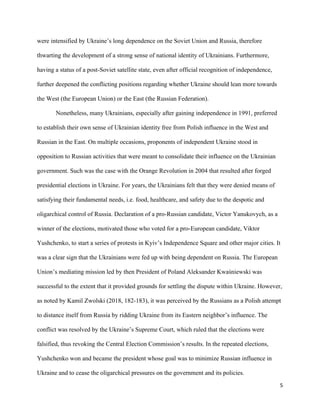 5
were intensified by Ukraine’s long dependence on the Soviet Union and Russia, therefore
thwarting the development of a strong sense of national identity of Ukrainians. Furthermore,
having a status of a post-Soviet satellite state, even after official recognition of independence,
further deepened the conflicting positions regarding whether Ukraine should lean more towards
the West (the European Union) or the East (the Russian Federation).
Nonetheless, many Ukrainians, especially after gaining independence in 1991, preferred
to establish their own sense of Ukrainian identity free from Polish influence in the West and
Russian in the East. On multiple occasions, proponents of independent Ukraine stood in
opposition to Russian activities that were meant to consolidate their influence on the Ukrainian
government. Such was the case with the Orange Revolution in 2004 that resulted after forged
presidential elections in Ukraine. For years, the Ukrainians felt that they were denied means of
satisfying their fundamental needs, i.e. food, healthcare, and safety due to the despotic and
oligarchical control of Russia. Declaration of a pro-Russian candidate, Victor Yanukovych, as a
winner of the elections, motivated those who voted for a pro-European candidate, Viktor
Yushchenko, to start a series of protests in Kyiv’s Independence Square and other major cities. It
was a clear sign that the Ukrainians were fed up with being dependent on Russia. The European
Union’s mediating mission led by then President of Poland Aleksander Kwaśniewski was
successful to the extent that it provided grounds for settling the dispute within Ukraine. However,
as noted by Kamil Zwolski (2018, 182-183), it was perceived by the Russians as a Polish attempt
to distance itself from Russia by ridding Ukraine from its Eastern neighbor’s influence. The
conflict was resolved by the Ukraine’s Supreme Court, which ruled that the elections were
falsified, thus revoking the Central Election Commission’s results. In the repeated elections,
Yushchenko won and became the president whose goal was to minimize Russian influence in
Ukraine and to cease the oligarchical pressures on the government and its policies.
 