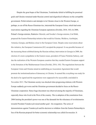 6
Despite the great hopes of the Ukrainians, Yushchenko failed in fulfilling his promised
goals and Ukraine remained under Russian control and oligarchical influence on the corruptible
government. Polish initiative and attempts to tie Ukraine closer to the Western Europe, or
perhaps, to cut off the Russo-Ukrainian ties, interested the European Union, which had some
reservations regarding the Ukrainian European aspirations (Zwolski, 2018, 183). In 2008,
Poland’s foreign minister, Radosław Sikorski, and Sweden’s foreign minister, Carl Bildt,
proposed the Eastern Partnership initiative that would tie Ukraine, Moldova, Azerbaijan,
Armenia, Georgia, and Belarus closer to the European Union. Despite some reservations about
this initiative, the European Commission (EC) accepted the proposal. It was possible because of
the increasing threat exhibited during the Russian military intervention in Georgia in 2008, the
election of a more sympathetic to the Eastern issues, president of France Nicholas Sarkozy, and
due the realization of the Western European countries that they needed Eastern European support
in the formation of the Mediterranean Union (Zwolski, 2018, 185). The negotiations between the
European Union and Ukraine aimed at establishing an Association Agreement that would
promote the institutionalization of democracy in Ukraine. It seemed like everything was ready for
the deal to be signed and the negotiations were supposed to be successfully concluded in
November 2013. The Ukrainian society was shocked when progressing relations with Western
Europe suddenly got worse and the Ukrainian government decided to focus on the Russo-
Ukrainian cooperation. Hence huge discontent was observed among the majority of Ukrainians,
especially those who lived in the West of the country. The re-adoption of the constitution from
2004 limiting the president's power was one of the demands but the reluctance of revolutionaries
towards President Yanukovych raised another goal—his resignation. The series of
demonstrations against Yanukovych and his decision to withdraw from the Eastern Partnership in
lieu of the Russian proposal for better economic relationship was called Euromaidan. It
 