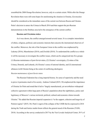 7
resembled the 2004 Orange Revolution; however, only to a certain extent. While after the Orange
Revolution there were still some hopes for ameliorating the situation in Ukraine, Euromaidan
should be considered as the immediate cause of the current war between Russia and Ukraine.
Putin’s decision to annex the Crimea in March 2014 and then support the pro-Russian
demonstrations in the Donbass area led to the emergence of the current conflict.
Russian and Ukrainian stakes
As it was shown, the conflict emerged around several issues. It is a complex interrelation
of ethnic, religious, political, and economic interests that concerns the international observers of
the conflict. Moreover, the role of the European Union in the conflict was emphasized by
Lakomy (2016), Mearsheimer (2014), and Zwolski (2018). To understand the conflict as a whole
it will be necessary to investigate the conflict issues, which can be categorized into five groups:
(1) Russian maintenance of post-Soviet states, (2) Ukraine’s sovereignty, (3) status of the
Crimea, Donetsk, and Luhansk, (4) Ukraine’s sense of national identity, and (5) international
alliances (with Ukraine being at the center of conflicting ideologies).
Russian maintenance of post-Soviet states
The Russian Federation has a long imperial history. Its sense of superiority and the need
to prove it permeates much of its society. Andreas Umland (2019, 38) emphasized the importance
of Ukraine for Putin and noted that it led to “largely manufactured, yet nevertheless widespread
collective agreement within large parts of Russia’s population about the rightfulness, justice and
legitimacy of Moscow’s various territorial, political, cultural and economic claims towards
Ukraine.” He added that Russian imperial expansion is “to the support, cohesion and longevity of
Putinist regime” (2019, 38). Putin’s regret of the collapse of the USSR that he expressed in 2018
during the Truth and Justice media forum reflects the general mood of the Russians (TASS,
2018). According to the survey conducted in 2017 by the Yuri Levada Analytical Center, 58 % of
 