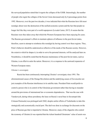 8
the surveyed population stated that it regrets the collapse of the USSR. Interestingly, the number
of people who regret the collapse of the Soviet Union decreased only by 8 percentage points from
1992. Moreover, over the past two decades, it was indicated that what the Russians have felt most
nostalgic about were the destruction of the unified economic system and the fact that people no
longer feel like they were part of a world superpower (Levada Center, 2017). It seems that the
Russians were thus taken away that which the Western Europeans have been enjoying for years.
The Russian government’s efforts to maintain spheres of influence in the post-Soviet states,
therefore, seem to attempt to reimburse this nostalgia by having control over these regions. Thus,
Putin’s behavior should be understood as reflective of the needs of the Russian society. However,
the extent to which he shapes it, in order to serve his personal interests, will be analyzed later on.
Nonetheless, it should be noted that the Russian maintenance of the post-Soviet states, such as
Ukraine, is an effort to unite the nation. Moreover, it is a response to the eastward expansion of
Western European states.
Ukraine’s sovereignty
Russia has been continuously interrupting Ukraine’s sovereignty since 1991. The
aforementioned causes of the Orange Revolution and the underlying causes of Euromaidan are
just examples of the Russian interference in its satellite state. President Putin would prefer to
control a person who is in control of the Ukrainian government rather than having to meander
around the provisions of international law or economic dependencies. That was the case with
Yanukovych, during whose presidency the lease on Russia’s naval base in Sevastopol (the
Crimean Peninsula) was prolonged until 2042, despite earlier efforts of Yushchenko to take this
strategically and economically crucial port. The deal was done in exchange for discounts on the
price of Russian gas that is imported to Ukraine. Moreover, many of the oligarchs who control
the economy of Ukraine (it was reported that the richest hundred Ukrainians’ value of assets was
 