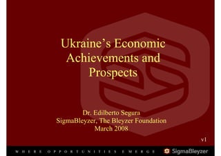 Ukraine’s Economic
                       Achievements and
                           Prospects


                             Dr. Edilberto Segura
                     SigmaBleyzer, The Bleyzer Foundation
                                 March 2008
                                                                        v1
                                                                         1


W   H   E   RE   O   PPOR   T   U   NI   TI   E   S   E   M   ER   GE
 