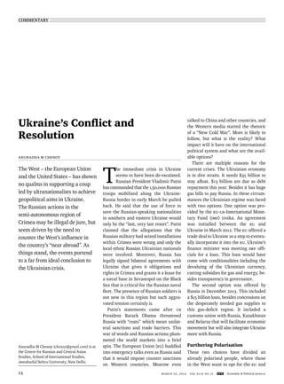 COMMENTARY
march 22, 2014 vol xlIX no 12 EPW Economic & Political Weekly24
Ukraine’s Conﬂict and
Resolution
Anuradha M Chenoy
The West – the European Union
and the United States – has shown
no qualms in supporting a coup
led by ultranationalists to achieve
geopolitical aims in Ukraine.
The Russian actions in the
semi-autonomous region of
Crimea may be illegal de jure, but
seem driven by the need to
counter the West’s inﬂuence in
the country’s “near abroad”. As
things stand, the events portend
to a far from ideal conclusion to
the Ukrainian crisis.
Anuradha M Chenoy (chenoy@gmail.com) is at
the Centre for Russian and Central Asian
Studies, School of International Studies,
Jawaharlal Nehru University, New Delhi.
T
he immediate crisis in Ukraine
seems to have been de-escalated.
Russian President Vladimir Putin
has commanded that the 1,50,000 Russian
troops mobilised along the Ukraine-
Russia border in early March be pulled
back. He said that the use of force to
save the Russian-speaking nationalities
in southern and eastern Ukraine would
only be the “last, very last resort”. Putin
claimed that the allegations that the
Russian military had seized installations
within Crimea were wrong and only the
local ethnic Russian Ukrainian nationals
were involved. Moreover, Russia has
legally signed bilateral agreements with
Ukraine that gives it obligations and
rights in Crimea and grants it a lease for
a naval base in Sevastopol on the Black
Sea that is critical for the Russian naval
ﬂeet. The presence of Russian soldiers is
not new in this region but such aggra-
vated tension certainly is.
Putin’s statements came after US
President Barack Obama threatened
Russia with “costs” which mean unilat-
eral sanctions and trade barriers. This
war of words and Russian actions plum-
meted the world markets into a brief
spin. The European Union (EU) huddled
into emergency talks even as Russia said
that it would impose counter sanctions
on Western countries. Moscow even
talked to China and other countries, and
the Western media started the rhetoric
of a “New Cold War”. More is likely to
follow, but what is the reality? What
impact will it have on the international
political system and what are the avail-
able options?
There are multiple reasons for the
current crises. The Ukrainian economy
is in dire straits. It needs $35 billion to
stay aﬂoat. $13 billion are due as debt
repayment this year. Besides it has huge
gas bills to pay Russia. In these circum-
stances the Ukrainian regime was faced
with two options. One option was pro-
vided by the EU-US-International Mone-
tary Fund (IMF) troika. An agreement
was initialled between the EU and
Ukraine in March 2012. The EU offered a
trade deal to Ukraine as a step to eventu-
ally incorporate it into the EU. Ukraine’s
ﬁnance minister was meeting IMF ofﬁ-
cials for a loan. This loan would have
come with conditionalities including the
devaluing of the Ukrainian currency,
cutting subsidies for gas and energy, be-
sides transparency in governance.
The second option was offered by
Russia in December 2013. This included
a $15 billion loan, besides concessions on
the desperately needed gas supplies to
this gas-deﬁcit region. It included a
customs union with Russia, Kazakhstan
and Belarus that will facilitate economic
movement but will also integrate Ukraine
more with Russia.
Furthering Polarisation
These two choices have divided an
already polarised people, where those
in the West want to opt for the EU and
 