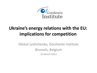Ukraine’s energy relations with the EU:
implications for competition
Oleksii Leshchenko, Gorshenin Institute
Brussels, Belgium
15 March 2012
 