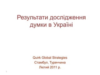 Результати дослідження
        думки в Україні




         Quirk Global Strategies
          Стамбул, Туреччина
             Лютий 2011 р.
1
 