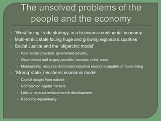  ‘West-facing’ trade strategy, in a bi-oceanic continental economy
 Multi-ethnic state facing huge and growing regional disparities
 Social Justice and the ‘oligarchic model’
• Poor social provision, generalised poverty,
• Ostentatious and largely parasitic ‘nouveau riche’ class
• Monopolistic, resource-dominated industrial sectors incapable of modernising
 ‘Strong’ state, neoliberal economic model
• Capital sought from outside
• Unprotected capital markets
• Little or no state involvement in development
• Resource dependency
 