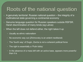  A genuinely territorial Russian national question – the integrity of a
multinational state governing a continental economy
 Genuine language question for Russian speakers outside RSFSR.
Harsh discrimination of many kinds (eg Latvia)
 When the left does not defend either, the right takes it up
• Usually as ethnic nationalism
• No economic way out (Zhirinovsky is an ardent neoliberal)
• The ‘fourth way’ of Dugin, Zavtra is not a coherent political force
• The right is essentially a ‘Putin lobby’
• In the absence of a mass left with an active base, appears more powerful
than it is
 