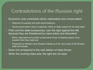  Economic unity contradicts ethnic nationalism and conservatism
• Requires full equality and wide social freedoms
• Social conservatism rests on passivity: relies on state support for its mass base
 Putin and the state bureaucracy ‘use’ the right against the left,
because they are threatened by mass action and discontent
• Ethnic nationalist and socially conservative forces constantly appear more
powerful than they really are
• Presented by Western (and Russian!) Media as if the ‘real’ basis of the Russian
state and society
 Does not correspond to the real relation of class forces
 When the working class acts, the right are not seen
 