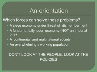 Which forces can solve these problems?
• A siege economy under threat of dismemberment
• A fundamentally ‘poor’ economy (NOT an imperial
one)
• A ‘continental’ and multinational society
• An overwhelmingly working population
DON’T LOOK AT THE PEOPLE, LOOK AT THE
POLICIES
 