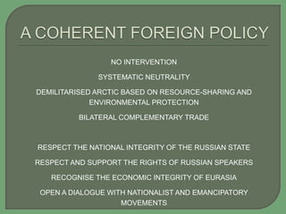 NO INTERVENTION
SYSTEMATIC NEUTRALITY
DEMILITARISED ARCTIC BASED ON RESOURCE-SHARING AND
ENVIRONMENTAL PROTECTION
BILATERAL COMPLEMENTARY TRADE
RESPECT THE NATIONAL INTEGRITY OF THE RUSSIAN STATE
RESPECT AND SUPPORT THE RIGHTS OF RUSSIAN SPEAKERS
RECOGNISE THE ECONOMIC INTEGRITY OF EURASIA
OPEN A DIALOGUE WITH NATIONALIST AND EMANCIPATORY
MOVEMENTS
 