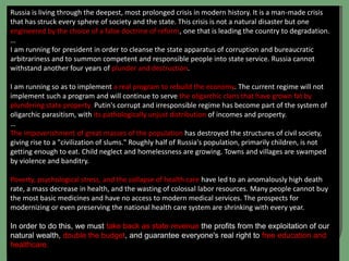 Russia is living through the deepest, most prolonged crisis in modern history. It is a man-made crisis
that has struck every sphere of society and the state. This crisis is not a natural disaster but one
engineered by the choice of a false doctrine of reform, one that is leading the country to degradation.
…
I am running for president in order to cleanse the state apparatus of corruption and bureaucratic
arbitrariness and to summon competent and responsible people into state service. Russia cannot
withstand another four years of plunder and destruction.
I am running so as to implement a real program to rebuild the economy. The current regime will not
implement such a program and will continue to serve the oligarchic clans that have grown fat by
plundering state property. Putin's corrupt and irresponsible regime has become part of the system of
oligarchic parasitism, with its pathologically unjust distribution of incomes and property.
…
The impoverishment of great masses of the population has destroyed the structures of civil society,
giving rise to a "civilization of slums." Roughly half of Russia's population, primarily children, is not
getting enough to eat. Child neglect and homelessness are growing. Towns and villages are swamped
by violence and banditry.
Poverty, psychological stress, and the collapse of health care have led to an anomalously high death
rate, a mass decrease in health, and the wasting of colossal labor resources. Many people cannot buy
the most basic medicines and have no access to modern medical services. The prospects for
modernizing or even preserving the national health care system are shrinking with every year.
In order to do this, we must take back as state revenue the profits from the exploitation of our
natural wealth, double the budget, and guarantee everyone's real right to free education and
healthcare.
 
