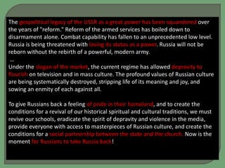 The geopolitical legacy of the USSR as a great power has been squandered over
the years of "reform." Reform of the armed services has boiled down to
disarmament alone. Combat capability has fallen to an unprecedented low level.
Russia is being threatened with losing its status as a power. Russia will not be
reborn without the rebirth of a powerful, modern army.
…
Under the slogan of the market, the current regime has allowed depravity to
flourish on television and in mass culture. The profound values of Russian culture
are being systematically destroyed, stripping life of its meaning and joy, and
sowing an enmity of each against all.
To give Russians back a feeling of pride in their homeland, and to create the
conditions for a revival of our historical spiritual and cultural traditions, we must
revive our schools, eradicate the spirit of depravity and violence in the media,
provide everyone with access to masterpieces of Russian culture, and create the
conditions for a social partnership between the state and the church. Now is the
moment for Russians to take Russia back!
 