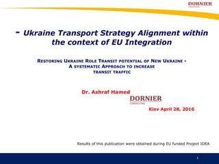 - Ukraine Transport Strategy Alignment within
the context of EU Integration
RESTORING UKRAINE ROLE TRANSIT POTENTIAL OF NEW UKRAINE -
A SYSTEMATIC APPROACH TO INCREASE
TRANSIT TRAFFIC
Results of this publication were obtained during EU funded Project IDEA
Dr. Ashraf Hamed
Kiev April 28, 2016
1
 