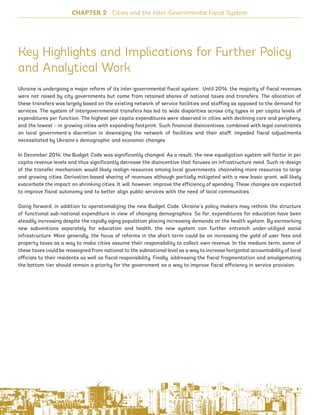 Key Highlights and Implications for Further Policy
and Analytical Work
Ukraine is undergoing a major reform of its inter-governmental fiscal system. Until 2014, the majority of fiscal revenues
were not raised by city governments but came from retained shares of national taxes and transfers. The allocation of
these transfers was largely based on the existing network of service facilities and staffing as opposed to the demand for
services. The system of intergovernmental transfers has led to wide disparities across city types in per capita levels of
expenditures per function. The highest per capita expenditures were observed in cities with declining core and periphery,
and the lowest – in growing cities with expanding footprint. Such financial disincentives, combined with legal constraints
on local government’s discretion in downsizing the network of facilities and their staff, impeded fiscal adjustments
necessitated by Ukraine’s demographic and economic changes.
In December 2014, the Budget Code was significantly changed. As a result, the new equalization system will factor in per
capita revenue levels and thus significantly decrease the disincentive that focuses on infrastructure need. Such re-design
of the transfer mechanism would likely realign resources among local governments, channeling more resources to large
and growing cities. Derivation-based sharing of revenues although partially mitigated with a new basic grant, will likely
exacerbate the impact on shrinking cities. It will, however, improve the efficiency of spending. These changes are expected
to improve fiscal autonomy and to better align public services with the need of local communities.
Going forward, in addition to operationalizing the new Budget Code, Ukraine’s policy makers may rethink the structure
of functional sub-national expenditure in view of changing demographics. So far, expenditures for education have been
steadily increasing despite the rapidly aging population placing increasing demands on the health system. By earmarking
new subventions separately for education and health, the new system can further entrench under-utilized social
infrastructure. More generally, the focus of reforms in the short-term could be on increasing the yield of user fees and
property taxes as a way to make cities assume their responsibility to collect own revenue. In the medium term, some of
these taxes could be reassigned from national to the subnational level as a way to increase horizontal accountability of local
officials to their residents as well as fiscal responsibility. Finally, addressing the fiscal fragmentation and amalgamating
the bottom tier should remain a priority for the government as a way to improve fiscal efficiency in service provision.
CHAPTER 2 Cities and the Inter-Governmental Fiscal System
80
Ukraine_2015_nov26.indd 80 2015-11-26 5:14 PM
 