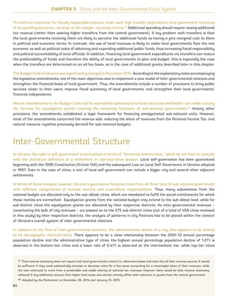 To reinforce incentives for fiscally responsible behavior under such high transfer dependence, local government financing
of its spending decisions—at least at the margin—becomes critical.97
Additional spending should require raising additional
tax revenue (rather than seeking higher transfers from the central government). A key problem with transfers is that
the local governments receiving them are likely to perceive the additional funds as having a zero marginal cost to them
in political and economic terms. In contrast, the use of local revenues is likely to make local governments face the real
economic as well as political costs of obtaining and expending additional public funds, thus increasing fiscal responsibility
and political accountability of local officials. In addition, financing local government expenditures via transfers can reduce
the predictability of funds and therefore the ability of local governments to plan and budget; this is especially the case
when the transfers are determined on an ad hoc basis, as in the case of additional grants described later in this chapter.
The Budget Code of Ukraine was significantly changed in December 2014. According to the explanatory notes accompanying
the legislative amendments, one of the main objectives was to implement a new model of inter-governmental relations and
strengthen the financial basis of local government. Thus, the amendments include a number of provisions to bring public
services closer to their users, improve fiscal autonomy of local governments, and strengthen their local governments’
financial independence.
Recent amendments to the Budget Code call for earmarked subventions to fund education and health care while revising
the formula for equalization grants covering the remaining functions of sub-national governments.98
Among other
provisions, the amendments established a legal framework for financing amalgamated sub-national units. However,
most of the amendments concerned the revenue side, reducing the share of revenues from the Personal Income Tax, and
natural resource royalties previously decreed for sub-national budgets.
Inter-Governmental Structure
In Ukraine, the right to self-government is articulated in terms of “territorial communities,” which do not have to coincide
with the statistical definition of a settlement or administrative division. Local self-governance has been guaranteed
beginning with the 1996 Constitution (Article 140) and the subsequent Law on Local Self-Governance in Ukraine adopted
in 1997. Even in the case of cities, a unit of local self-government can include a bigger city and several other adjacent
settlements.
In terms of fiscal analysis, however, Ukraine’s governance features cities from all three tiers of sub-national government
with different assignments of revenue sources and expenditure responsibilities. Thus, many subventions from the
national budget are allocated only to the sub-oblast cities, which are mandated to fulfill the social entitlements for which
these monies are earmarked. Equalization grants from the national budget only extend to the sub-oblast level, while for
sub-district cities the equalization grants are allocated by their respective districts. As inter-governmental revenues –
constituting the bulk of city revenues – are passed on to the 275 sub-district cities (out of a total of 458 cities reviewed
in this study) by their respective districts, the analysis of patterns in city finances has to be placed within the context
of Ukraine’s overall system of inter-governmental relations.
In addition to the flow of inter-governmental revenues, the administrative status of a city also appears to be related
to its demographic characteristics. There appears to be a close relationship between the 2001-13 annual percentage
population decline and the administrative type of cities: the highest annual percentage population decline of 1.27% is
observed in the bottom-tier cities and a lower rate of 0.47% is observed at the intermediate tier, while top-tier cities
97 Thus revenue autonomy does not require that local governments control (i.e., determine bases and rates for) all their revenue sources. It would
be sufficient if they could substantially increase or decrease rates for a few taxes accounting for a meaningful share of their revenues, while
the rest continued to come from a predictable and stable sharing of national tax revenues. However, there would be little revenue autonomy
achieved if any additional revenue from higher local taxes was almost entirely offset with reduction in grants from the central government.
98 Adopted by the Parliament on December 28, 2014 and January 15, 2015.
CHAPTER 2 Cities and the Inter-Governmental Fiscal System
84
Ukraine_2015_nov26.indd 84 2015-11-26 5:14 PM
 