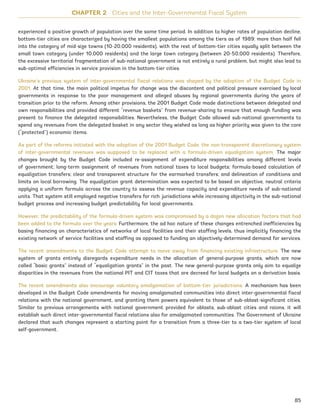 experienced a positive growth of population over the same time period. In addition to higher rates of population decline,
bottom-tier cities are characterized by having the smallest populations among the tiers as of 1989: more than half fell
into the category of mid-size towns (10-20,000 residents), with the rest of bottom-tier cities equally split between the
small town category (under 10,000 residents) and the large town category (between 20-50,000 residents). Therefore,
the excessive territorial fragmentation of sub-national government is not entirely a rural problem, but might also lead to
sub-optimal efficiencies in service provision in the bottom-tier cities.
Ukraine’s previous system of inter-governmental fiscal relations was shaped by the adoption of the Budget Code in
2001. At that time, the main political impetus for change was the discontent and political pressure exercised by local
governments in response to the poor management and alleged abuses by regional governments during the years of
transition prior to the reform. Among other provisions, the 2001 Budget Code made distinctions between delegated and
own responsibilities and provided different “revenue baskets” from revenue-sharing to ensure that enough funding was
present to finance the delegated responsibilities. Nevertheless, the Budget Code allowed sub-national governments to
spend any revenues from the delegated basket in any sector they wished as long as higher priority was given to the core
(“protected”) economic items.
As part of the reforms initiated with the adoption of the 2001 Budget Code, the non-transparent discretionary system
of inter-governmental revenues was supposed to be replaced with a formula-driven equalization system. The major
changes brought by the Budget Code included re-assignment of expenditure responsibilities among different levels
of government; long-term assignment of revenues from national taxes to local budgets; formula-based calculation of
equalization transfers; clear and transparent structure for the earmarked transfers; and delineation of conditions and
limits on local borrowing. The equalization grant determination was expected to be based on objective, neutral criteria
applying a uniform formula across the country to assess the revenue capacity and expenditure needs of sub-national
units. That system still employed negative transfers for rich jurisdictions while increasing objectivity in the sub-national
budget process and increasing budget predictability for local governments.
However, the predictability of the formula-driven system was compromised by a dozen new allocation factors that had
been added to the formula over the years. Furthermore, the ad hoc nature of these changes entrenched inefficiencies by
basing financing on characteristics of networks of local facilities and their staffing levels, thus implicitly financing the
existing network of service facilities and staffing as opposed to funding an objectively-determined demand for services.
The recent amendments to the Budget Code attempt to move away from financing existing infrastructure. The new
system of grants entirely disregards expenditure needs in the allocation of general-purpose grants, which are now
called “basic grants” instead of “equalization grants” in the past. The new general-purpose grants only aim to equalize
disparities in the revenues from the national PIT and CIT taxes that are decreed for local budgets on a derivation basis.
The recent amendments also encourage voluntary amalgamation of bottom-tier jurisdictions. A mechanism has been
developed in the Budget Code amendments for moving amalgamated communities into direct inter-governmental fiscal
relations with the national government, and granting them powers equivalent to those of sub-oblast-significant cities.
Similar to previous arrangements with national government provided for oblasts, sub-oblast cities and raions, it will
establish such direct inter-governmental fiscal relations also for amalgamated communities. The Government of Ukraine
declared that such changes represent a starting point for a transition from a three-tier to a two-tier system of local
self-government.
CHAPTER 2 Cities and the Inter-Governmental Fiscal System
85
Ukraine_2015_nov26.indd 85 2015-11-26 5:14 PM
 