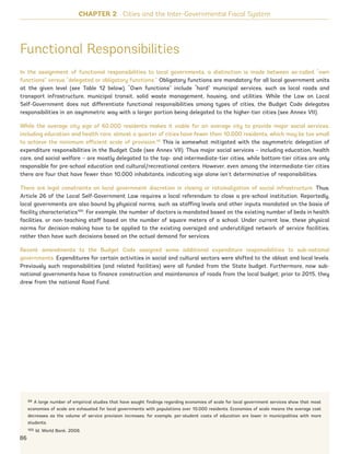 Functional Responsibilities
In the assignment of functional responsibilities to local governments, a distinction is made between so-called “own
functions” versus “delegated or obligatory functions.” Obligatory functions are mandatory for all local government units
at the given level (see Table 12 below). “Own functions” include “hard” municipal services, such as local roads and
transport infrastructure, municipal transit, solid waste management, housing, and utilities. While the Law on Local
Self-Government does not differentiate functional responsibilities among types of cities, the Budget Code delegates
responsibilities in an asymmetric way with a larger portion being delegated to the higher-tier cities (see Annex VII).
While the average city size of 60,000 residents makes it viable for an average city to provide major social services,
including education and health care, almost a quarter of cities have fewer than 10,000 residents, which may be too small
to achieve the minimum efficient scale of provision.99
This is somewhat mitigated with the asymmetric delegation of
expenditure responsibilities in the Budget Code (see Annex VII). Thus major social services – including education, health
care, and social welfare – are mostly delegated to the top- and intermediate-tier cities, while bottom-tier cities are only
responsible for pre-school education and cultural/recreational centers. However, even among the intermediate-tier cities
there are four that have fewer than 10,000 inhabitants, indicating size alone isn’t determinative of responsibilities.
There are legal constraints on local government discretion in closing or rationalization of social infrastructure. Thus,
Article 26 of the Local Self-Government Law requires a local referendum to close a pre-school institution. Reportedly,
local governments are also bound by physical norms, such as staffing levels and other inputs mandated on the basis of
facility characteristics100
. For example, the number of doctors is mandated based on the existing number of beds in health
facilities, or non-teaching staff based on the number of square meters of a school. Under current law, these physical
norms for decision-making have to be applied to the existing oversized and underutilized network of service facilities,
rather than have such decisions based on the actual demand for services.
Recent amendments to the Budget Code assigned some additional expenditure responsibilities to sub-national
governments. Expenditures for certain activities in social and cultural sectors were shifted to the oblast and local levels.
Previously such responsibilities (and related facilities) were all funded from the State budget. Furthermore, now sub-
national governments have to finance construction and maintenance of roads from the local budget; prior to 2015, they
drew from the national Road Fund.
99 A large number of empirical studies that have sought findings regarding economies of scale for local government services show that most
economies of scale are exhausted for local governments with populations over 10,000 residents. Economies of scale means the average cost
decreases as the volume of service provision increases; for example, per-student costs of education are lower in municipalities with more
students.
100 Id. World Bank. 2008.
CHAPTER 2 Cities and the Inter-Governmental Fiscal System
86
Ukraine_2015_nov26.indd 86 2015-11-26 5:14 PM
 